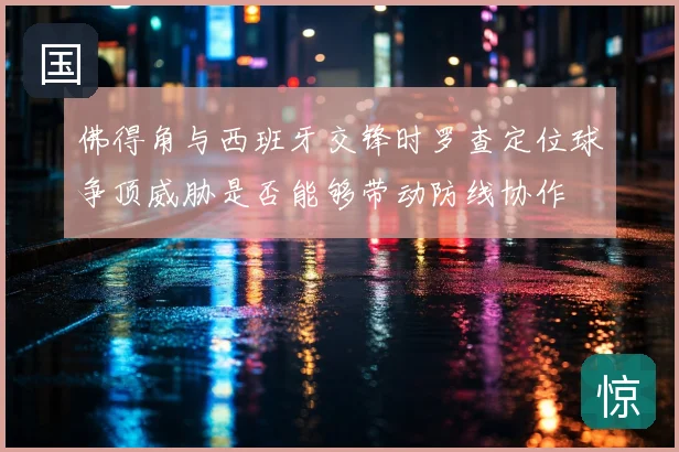 佛得角与西班牙交锋时罗查定位球争顶威胁是否能够带动防线协作