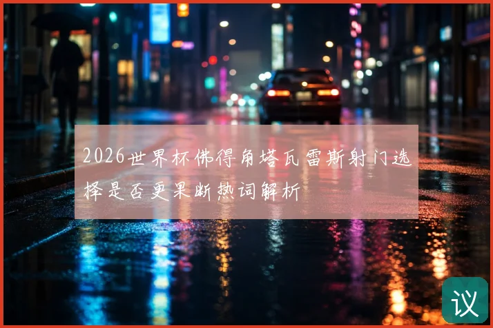 2026世界杯佛得角塔瓦雷斯射门选择是否更果断热词解析