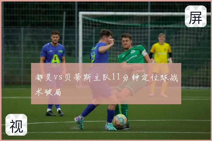 都灵vs贝蒂斯主队11分钟定位球战术破局