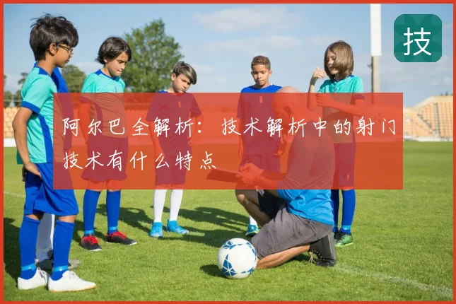 阿尔巴全解析:技术解析中的射门技术有什么特点