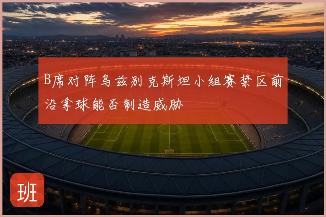 B席对阵乌兹别克斯坦小组赛禁区前沿拿球能否制造威胁